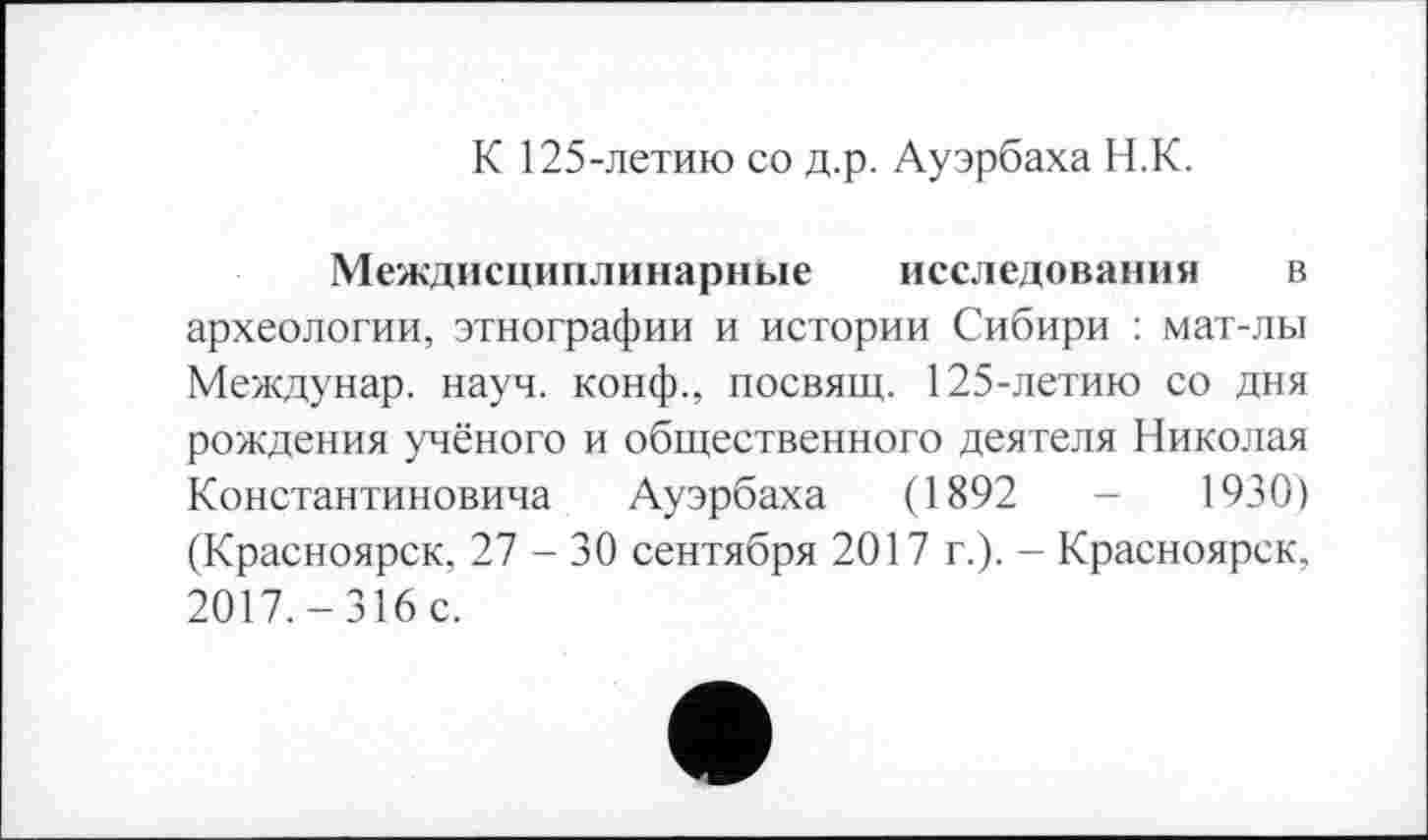 ﻿К 125-летию со д.р. Ауэрбаха Н.К.
Междисциплинарные исследования в археологии, этнографии и истории Сибири : мат-лы Междунар. науч, конф., посвящ. 125-летию со дня рождения учёного и общественного деятеля Николая Константиновича Ауэрбаха (1892	-	1930)
(Красноярск, 27 - 30 сентября 2017 г.). - Красноярск, 2017. - 316 с.